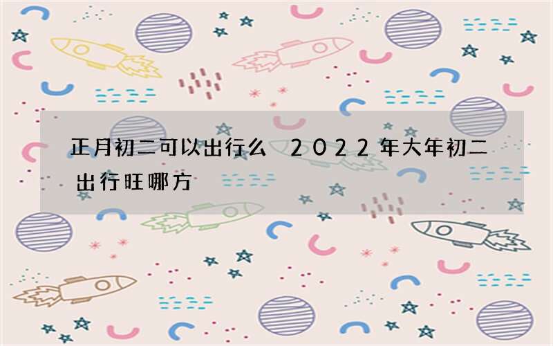 正月初二可以出行么 2022年大年初二出行旺哪方
